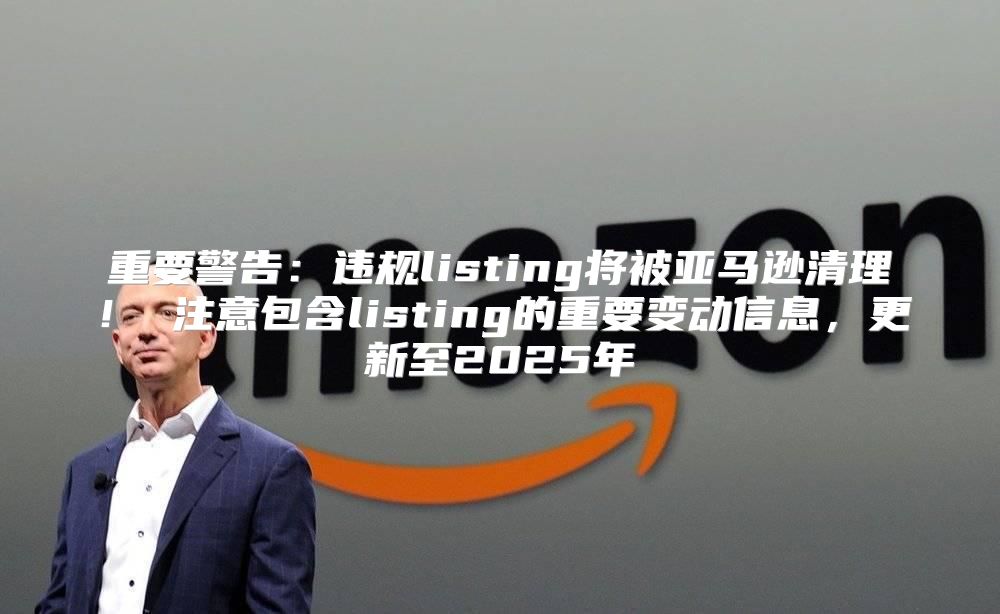 重要警告：违规listing将被亚马逊清理！ 注意包含listing的重要变动信息，更新至2025年