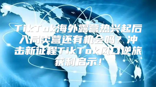 TikTok海外露营热兴起后入局卖营还有机会吗？冲击新征程TikTok风口逆旅获利启示！