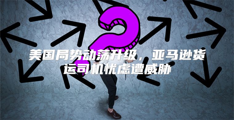 美国局势动荡升级，亚马逊货运司机忧虑遭威胁