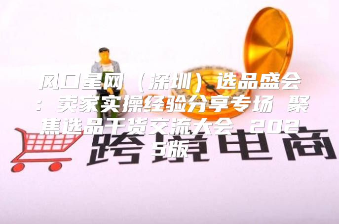 风口星网深圳选品盛会：卖家实操经验分享专场 聚焦选品干货交流大会 2025版