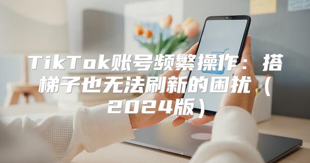 TikTok账号频繁操作：搭梯子也无法刷新的困扰2025版