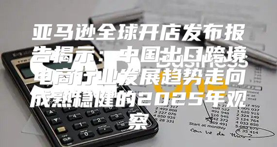 亚马逊全球开店发布报告揭示：中国出口跨境电商行业发展趋势走向成熟稳健的2025年观察