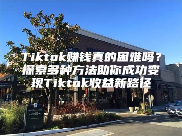 Tiktok赚钱真的困难吗？探索多种方法助你成功变现Tiktok收益新路径