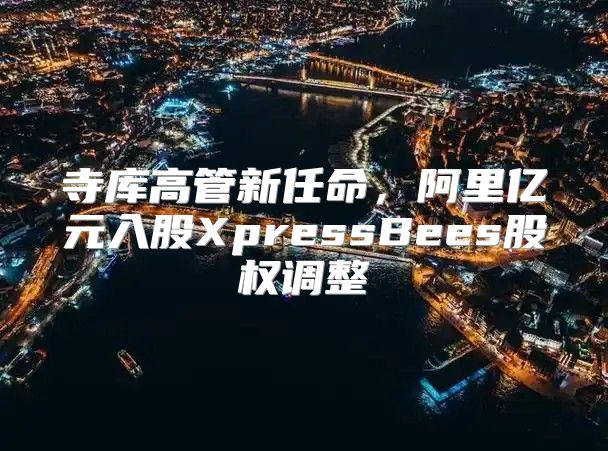 寺库高管新任命，阿里亿元入股XpressBees股权调整