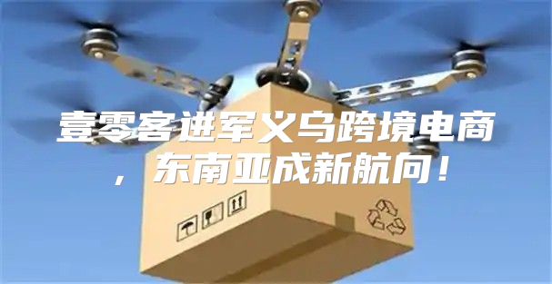 壹零客进军义乌跨境电商，东南亚成新航向！
