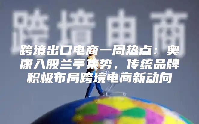 跨境出口电商一周热点：奥康入股兰亭集势，传统品牌积极布局跨境电商新动向