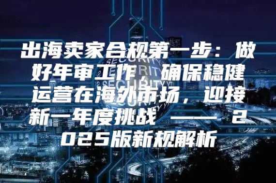 出海卖家合规第一步：做好年审工作，确保稳健运营在海外市场，迎接新一年度挑战 —— 2025版新规解析