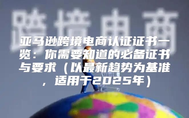 亚马逊跨境电商认证证书一览：你需要知道的必备证书与要求以最新趋势为基准，适用于2025年