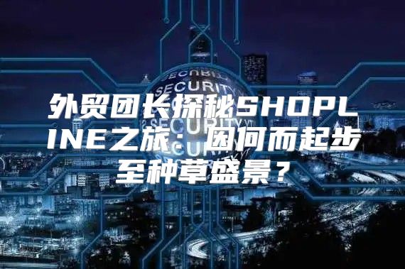 外贸团长探秘SHOPLINE之旅：因何而起步至种草盛景？