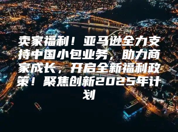 卖家福利！亚马逊全力支持中国小包业务，助力商家成长，开启全新福利政策！聚焦创新2025年计划