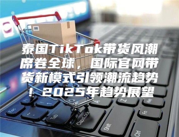 泰国TikTok带货风潮席卷全球，国际官网带货新模式引领潮流趋势！2025年趋势展望