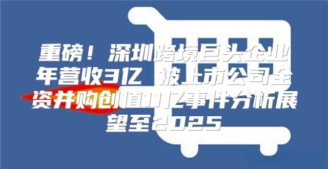 重磅！深圳跨境巨头企业年营收3亿 被上市公司全资并购创值11亿事件分析展望至2025