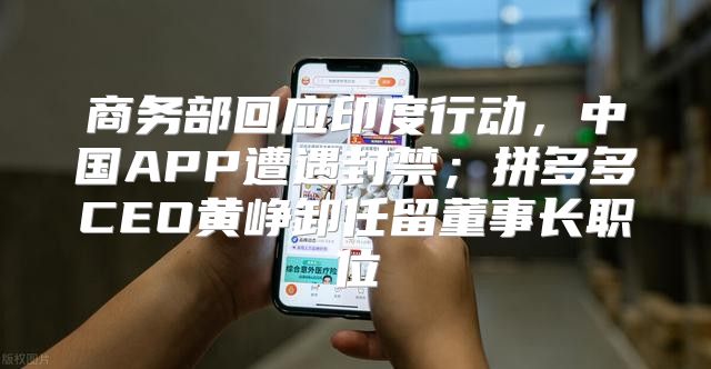 商务部回应印度行动，中国APP遭遇封禁；拼多多CEO黄峥卸任留董事长职位