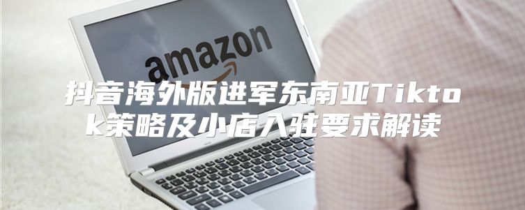 抖音海外版进军东南亚Tiktok策略及小店入驻要求解读