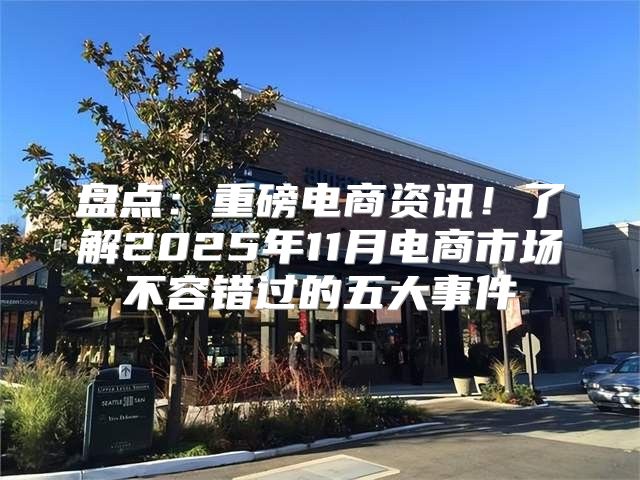 盘点：重磅电商资讯！了解2025年11月电商市场不容错过的五大事件