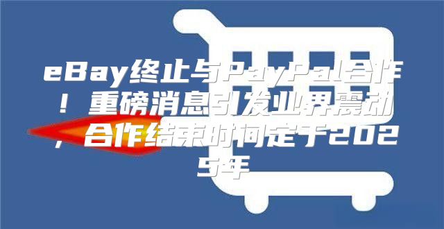 eBay终止与PayPal合作！重磅消息引发业界震动，合作结束时间定于2025年