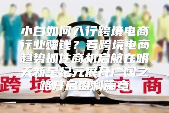 小白如何入行跨境电商行业赚钱？看跨境电商趋势抓住商机启航在明天新星纪元展开广阔之路开启盈利篇章
