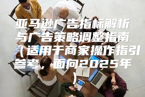 亚马逊广告指标解析与广告策略调整指南适用于商家操作指引参考，面向2025年