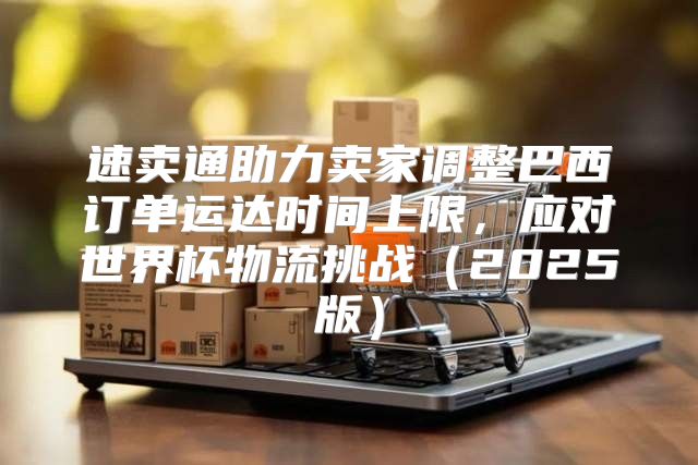 速卖通助力卖家调整巴西订单运达时间上限，应对世界杯物流挑战2025版