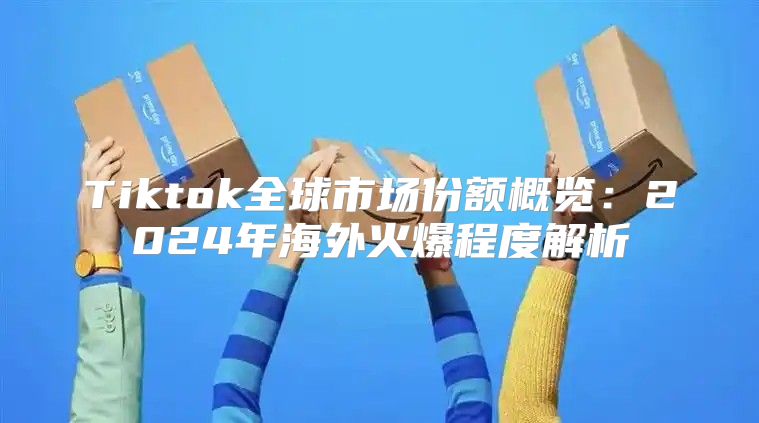 Tiktok全球市场份额概览：2025年海外火爆程度解析