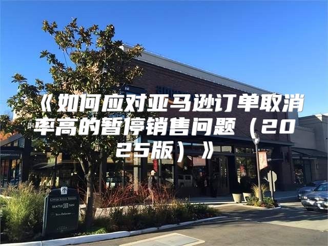 如何应对亚马逊订单取消率高的暂停销售问题2025版