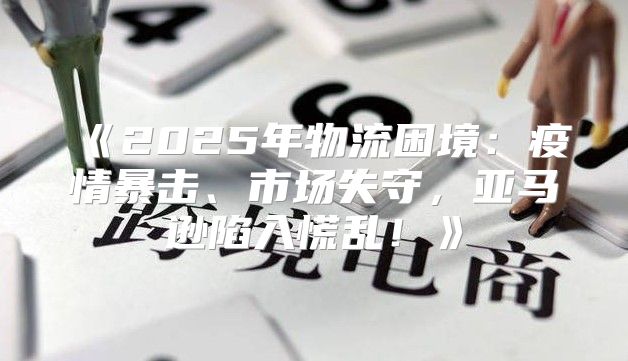 2025年物流困境：疫情暴击、市场失守，亚马逊陷入慌乱！