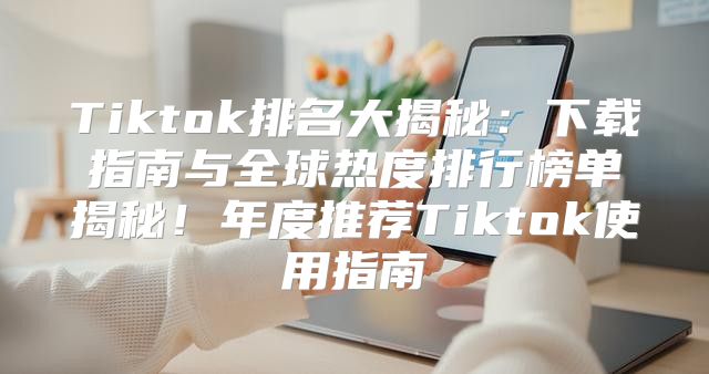 Tiktok排名大揭秘：下载指南与全球热度排行榜单揭秘！年度推荐Tiktok使用指南
