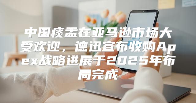中国痰盂在亚马逊市场大受欢迎，德迅宣布收购Apex战略进展于2025年布局完成