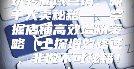 玩转私域营销：新手大卖秘籍——掌握店铺高效增粉策略上探增效路径，非做不可秘籍！