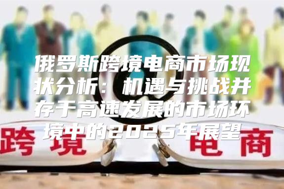俄罗斯跨境电商市场现状分析：机遇与挑战并存于高速发展的市场环境中的2025年展望