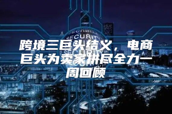 跨境三巨头结义，电商巨头为卖家拼尽全力一周回顾