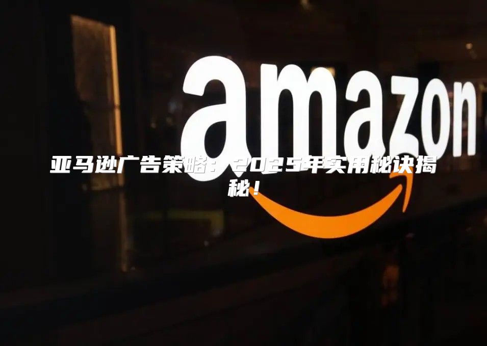 亚马逊广告策略：2025年实用秘诀揭秘！