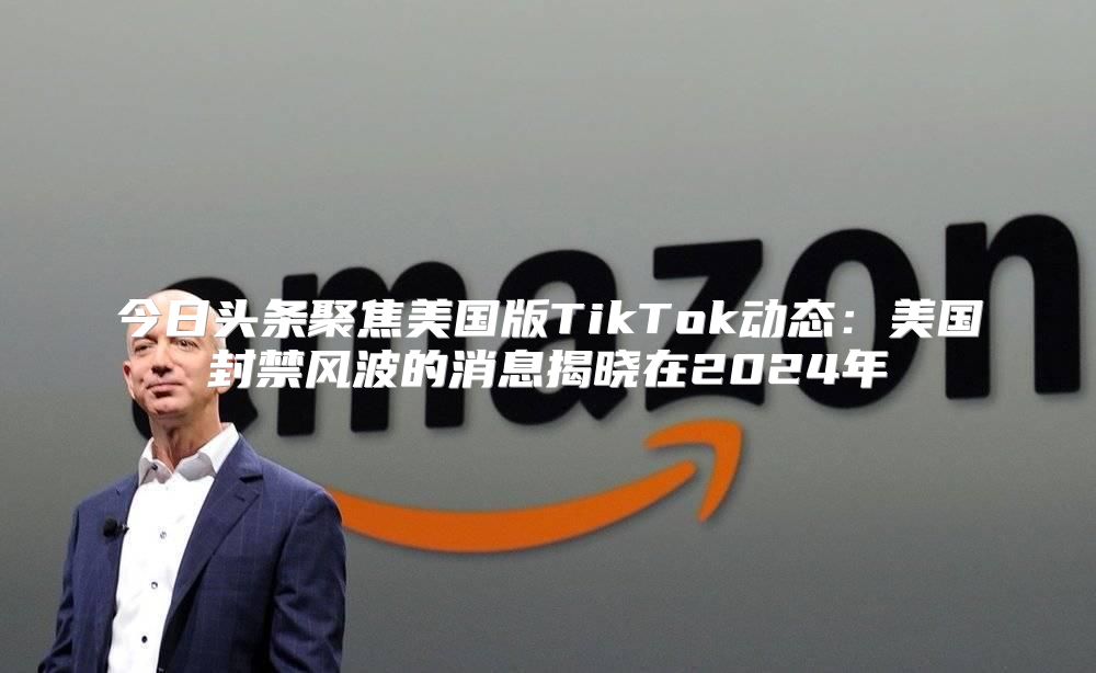 今日头条聚焦美国版TikTok动态：美国封禁风波的消息揭晓在2025年