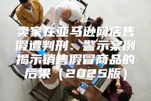 卖家在亚马逊网店售假遭判刑：警示案例揭示销售假冒商品的后果2025版
