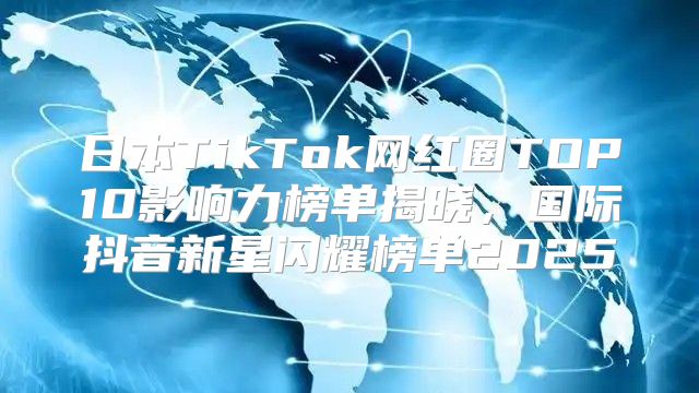 日本TikTok网红圈TOP10影响力榜单揭晓，国际抖音新星闪耀榜单2025