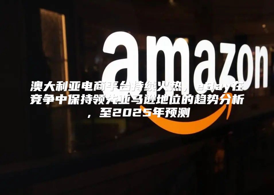 澳大利亚电商平台持续火热，eBay在竞争中保持领先亚马逊地位的趋势分析，至2025年预测