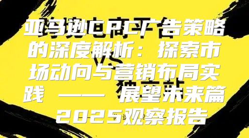 亚马逊CPC广告策略的深度解析：探索市场动向与营销布局实践 —— 展望未来篇 2025观察报告