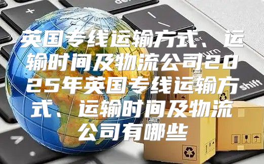英国专线运输方式、运输时间及物流公司2025年英国专线运输方式、运输时间及物流公司有哪些