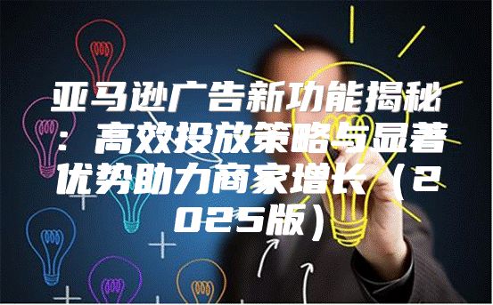 亚马逊广告新功能揭秘：高效投放策略与显著优势助力商家增长2025版