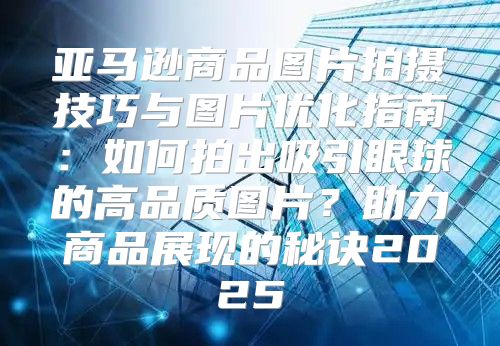 亚马逊商品图片拍摄技巧与图片优化指南：如何拍出吸引眼球的高品质图片？助力商品展现的秘诀2025