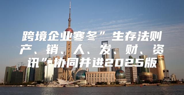 跨境企业寒冬”生存法则产、销、人、发、财、资讯”协同并进2025版