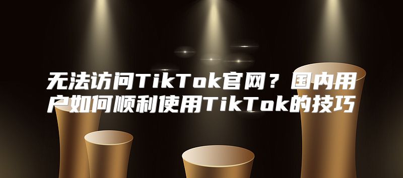 无法访问TikTok官网？国内用户如何顺利使用TikTok的技巧