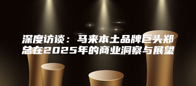 深度访谈：马来本土品牌巨头郑总在2025年的商业洞察与展望