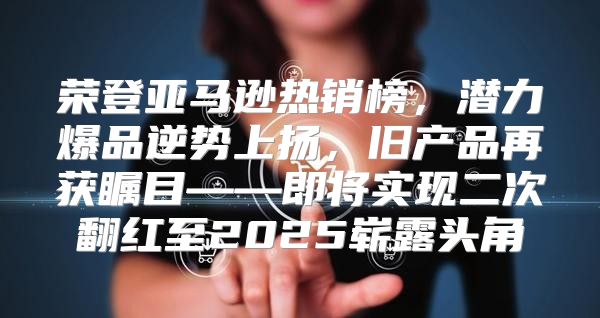 荣登亚马逊热销榜，潜力爆品逆势上扬，旧产品再获瞩目——即将实现二次翻红至2025崭露头角