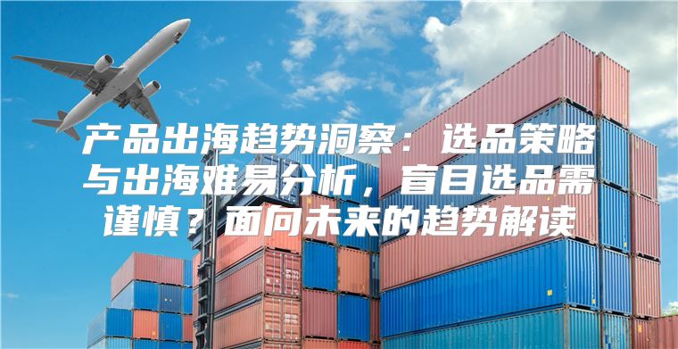产品出海趋势洞察：选品策略与出海难易分析，盲目选品需谨慎？面向未来的趋势解读