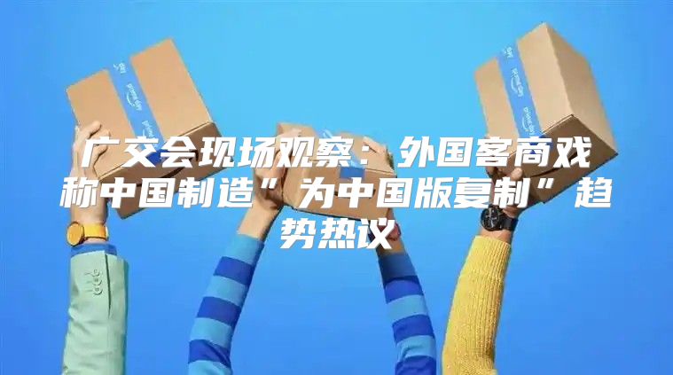 广交会现场观察：外国客商戏称中国制造”为中国版复制”趋势热议