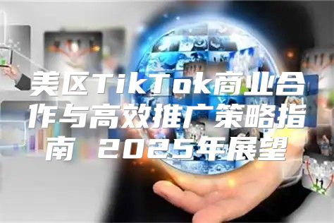 美区TikTok商业合作与高效推广策略指南 2025年展望