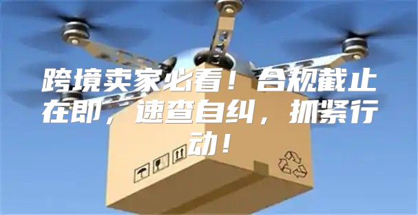 跨境卖家必看！合规截止在即，速查自纠，抓紧行动！