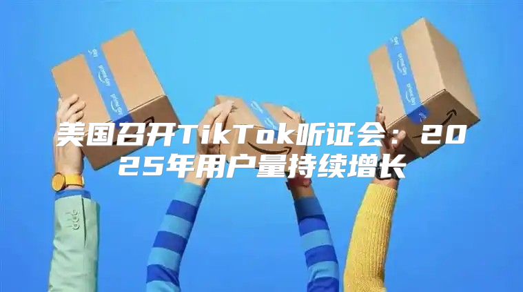 美国召开TikTok听证会：2025年用户量持续增长