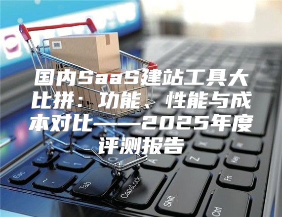 国内SaaS建站工具大比拼：功能、性能与成本对比——2025年度评测报告